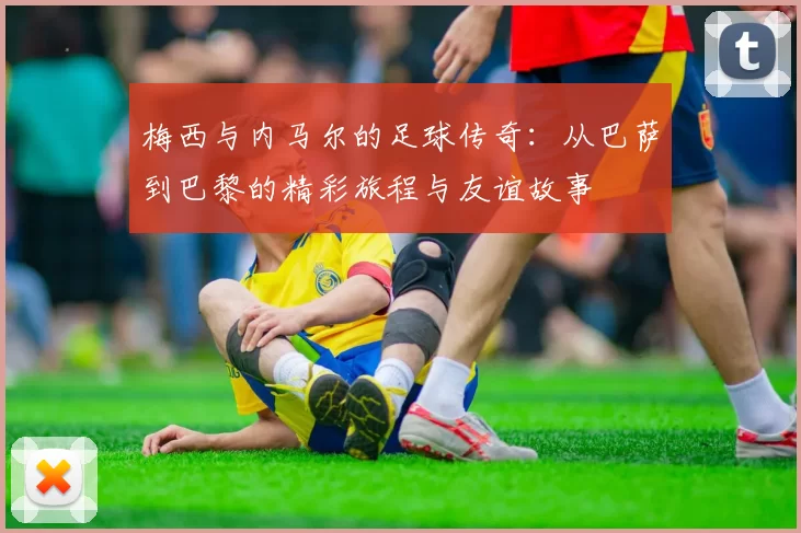 梅西与内马尔的足球传奇：从巴萨到巴黎的精彩旅程与友谊故事