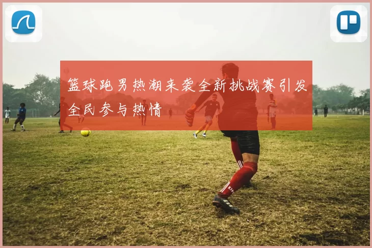 篮球跑男热潮来袭全新挑战赛引发全民参与热情