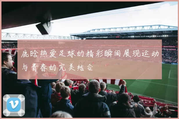 鹿晗热爱足球的精彩瞬间展现运动与青春的完美结合