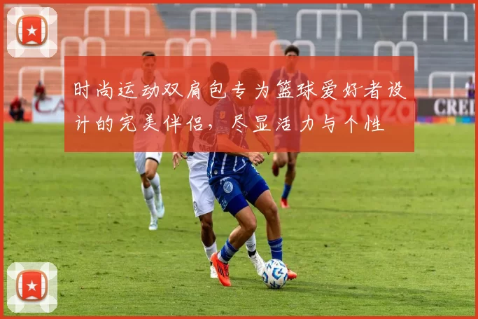 时尚运动双肩包专为篮球爱好者设计的完美伴侣，尽显活力与个性