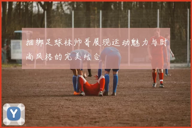 捆绑足球袜帅哥展现运动魅力与时尚风格的完美结合